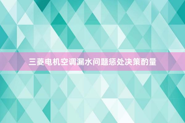 三菱电机空调漏水问题惩处决策酌量